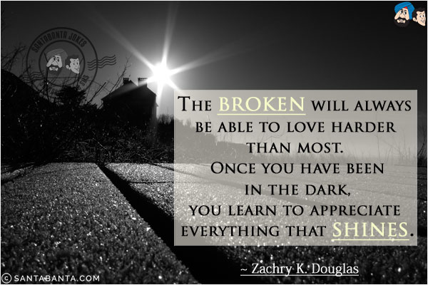 The broken will always be able to love harder than most. Once you have been in the dark, you learn to appreciate everything that shines.