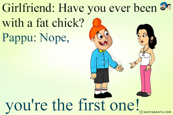 Girlfriend: Have you ever been with a fat chick?<br/>
Pappu: Nope, you're the first one!