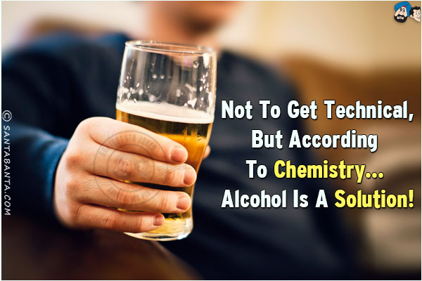 Not to get technical, but according to Chemistry... Alcohol is a solution!