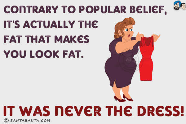 Contrary to popular belief, it's actually the fat that makes you look fat. It was never the dress!