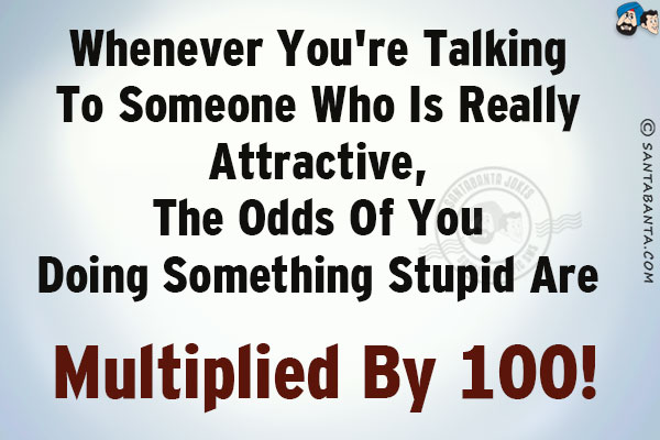 Whenever you're talking to someone who is really attractive, the odds of you doing something stupid are multiplied by 100!