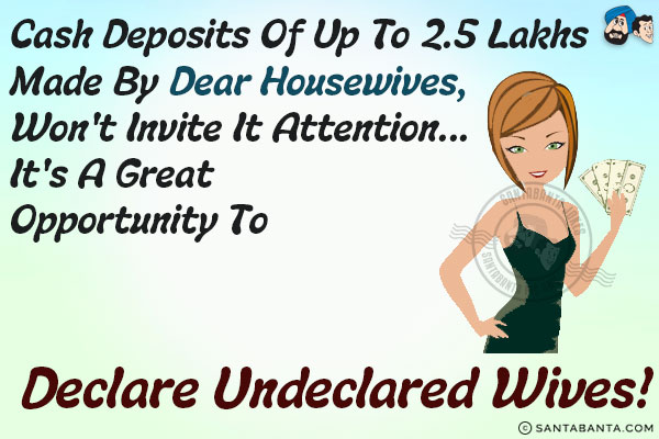 Cash deposits of up to 2.5 lakhs made by dear housewives, won't invite IT attention...<br/>
.<br/>
.<br/>
.<br/>
.<br/>
.<br/>
.<br/>
.<br/>
.<br/>
.<br/>
it's a great opportunity to declare undeclared wives!