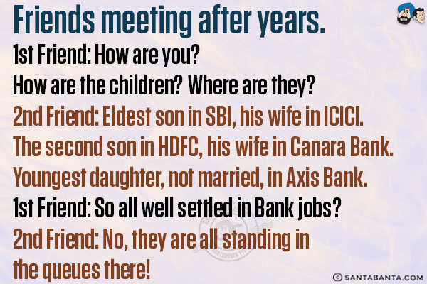 Friends meeting after years.<br/>
1st Friend: How are you? How are the children? Where are they?<br/>
2nd Friend: Eldest son in SBI, his wife in ICICI. The second son in HDFC, his wife in Canara Bank. Youngest daughter, not married, in Axis Bank. <br/>
1st Friend: So all well settled in Bank jobs?<br/>
2nd Friend: No, they are all standing in the queues there!