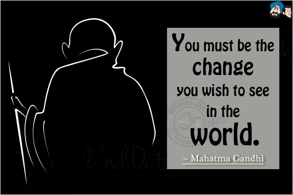 You must be the change you wish to see in the world.