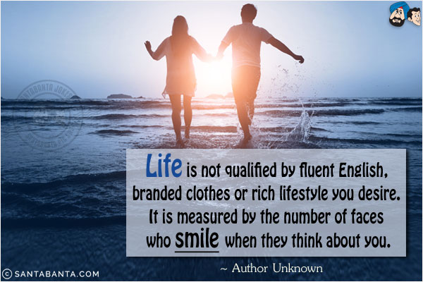 Life is not qualified by fluent English, branded clothes or rich lifestyle you desire. It is measured by the number of faces who smile when they think about you.