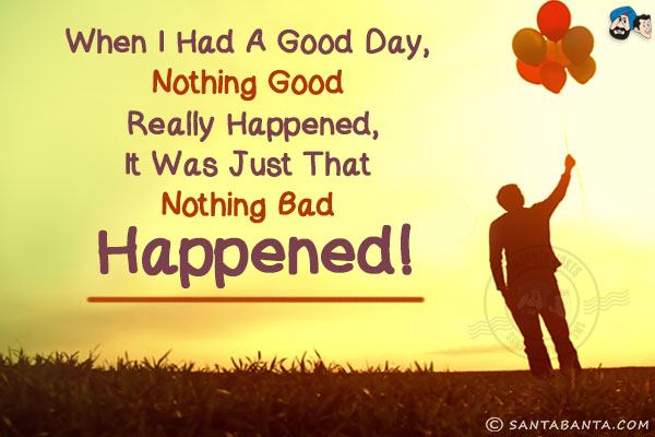 When I had a good day, nothing good really happened, it was just that nothing bad happened!