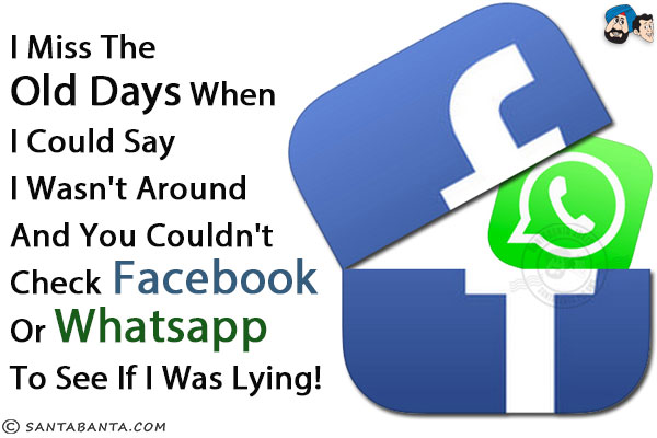 I miss the old days when I could say I wasn't around and you couldn't check Facebook or WhatsApp to see if I was lying!