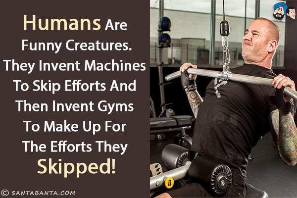 Humans are funny creatures.<br/>
They invent machines to skip efforts and then invent gyms to make up for the efforts they skipped!