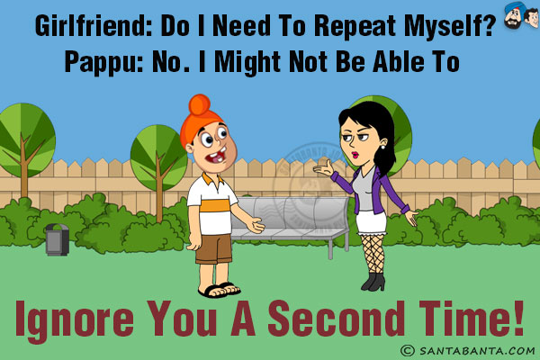 Girlfriend: Do I need to repeat myself?<br/>
Pappu: No. I might not be able to ignore you a second time!