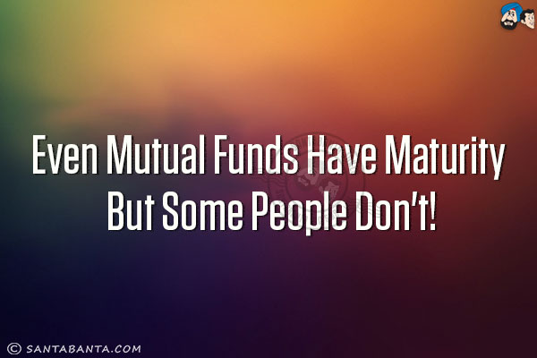 Even mutual funds have maturity but some people don't!