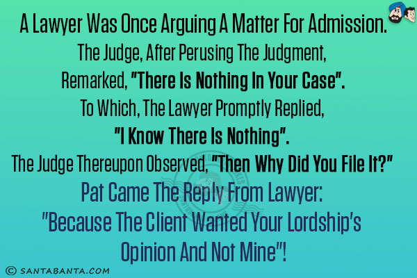 A lawyer was once arguing a matter for admission.<br/>
The Judge, after perusing the judgment, remarked, `There is nothing in your case`.<br/>
To which, the lawyer promptly replied, `I know there is nothing`. <br/>
The Judge thereupon observed, `Then why did you file it?` <br/>
Pat came the reply from lawyer: `Because the client wanted your Lordship's opinion and not mine`!