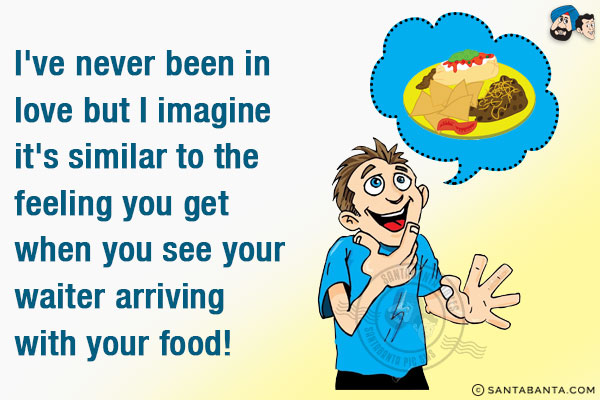 I've never been in love but I imagine it's similar to the feeling you get when you see your waiter arriving with your food!