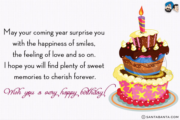 May your coming year surprise you with the happiness of smiles, the feeling of love and so on. I hope you will find plenty of sweet memories to cherish forever.<br/>
Wish you a very happy birthday!