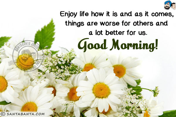 Enjoy life how it is and as it comes, things are worse for others and a lot better for us.<br/>
Good Morning!