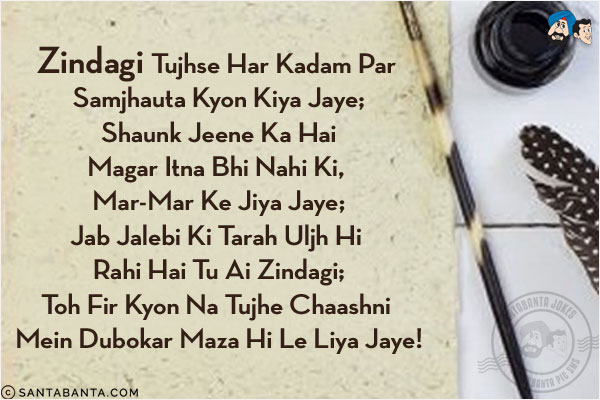 Zindagi Tujhse Har Kadam Par Samjhauta Kyon Kiya Jaye;<br/>
Shaunk Jeene Ka Hai Magar Itna Bhi Nahi Ki, Mar-Mar Ke Jiya Jaye;<br/>
Jab Jalebi Ki Tarah Uljh Hi Rahi Hai Tu Ai Zindagi;<br/>
Toh Fir Kyon Na Tujhe Chaashni Mein Dubokar Maza Hi Le Liya Jaye!