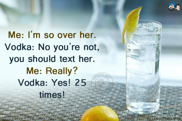 Me: I'm so over her.<br/>
Vodka: No you're not, you should text her.<br/>
Me: Really?<br/>
Vodka: Yes! 25 times!