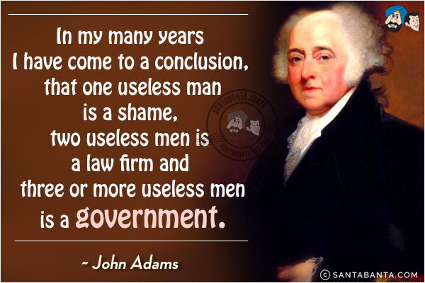 In my many years I have come to a conclusion, that one useless man is a shame, two useless men is a law firm and three or more useless men is a government.