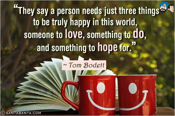 They say a person needs just three things to be truly happy in this world, someone to love, something to do, and something to hope for.