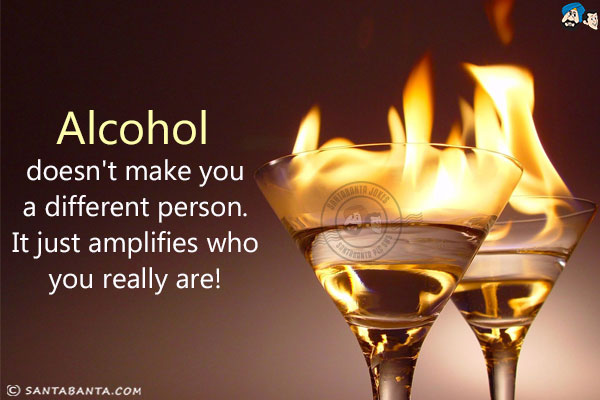 Alcohol doesn't make you a different person. It just amplifies who you really are!