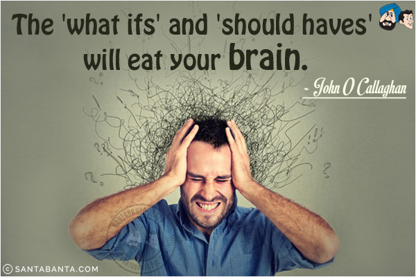 The 'what ifs' and 'should haves' will eat your brain.