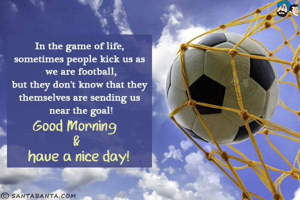 In the game of life, sometimes people kick us as we are football,<br/>
but they don't know that they themselves are sending us near the goal!<br/>
Good Morning & have a nice day!