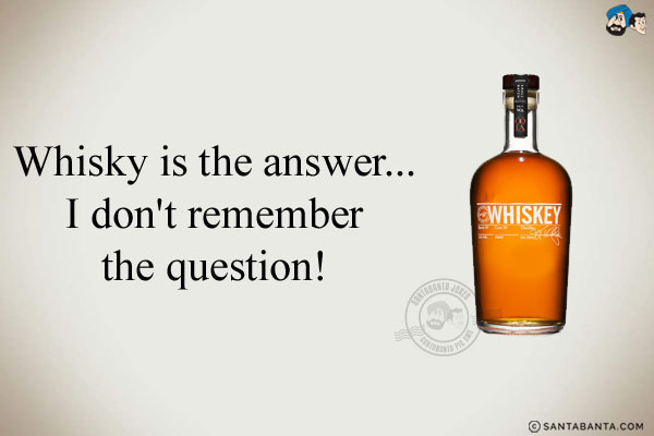 Whisky is the answer...<br/>
.<br/>
.<br/>
.<br/>
.<br/>
.<br/>
.<br/>
.<br/>
.<br/>
I don't remember the question!