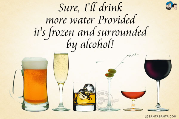 Sure, I'll drink more water<br/>
.<br/>
.<br/>
.<br/>
.<br/>
.<br/>
.<br/>
.<br/>
.<br/>
Provided it's frozen and surrounded by alcohol!