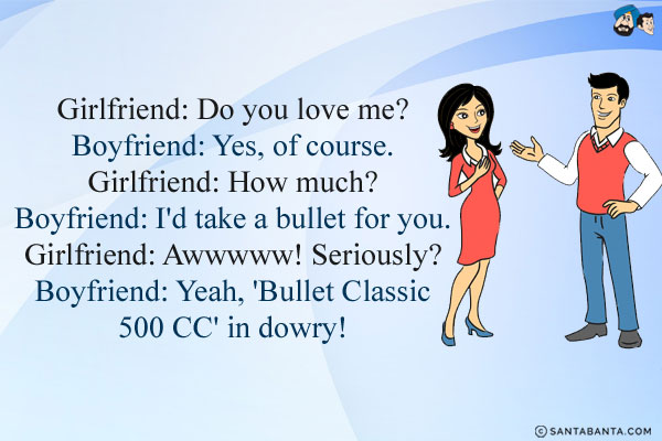 Girlfriend: Do you love me?<br/>
Boyfriend: Yes, of course.<br/>
Girlfriend: How much?<br/>
Boyfriend: I'd take a bullet for you.<br/>
Girlfriend: Awwwww! Seriously?<br/>
Boyfriend: Yeah, 'Bullet Classic 500 CC' in dowry!