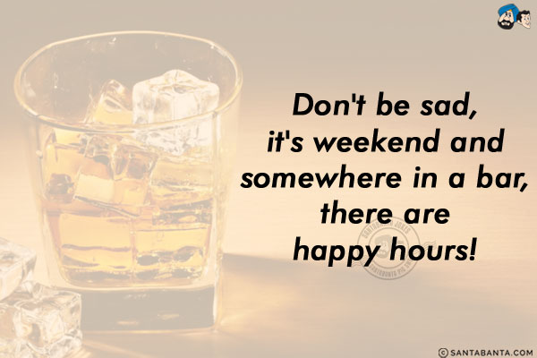 Don't be sad, it's weekend and somewhere in a bar, there are happy hours!