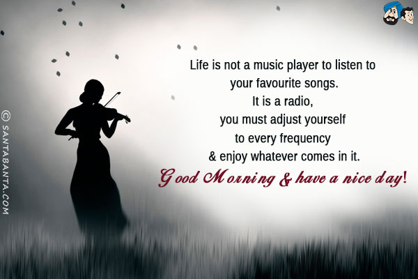 Life is not a music player to listen to your favorite songs.<br/>
It is a radio, you must adjust yourself to every frequency & enjoy whatever comes in it.<br/>
Good Morning & have a nice day!