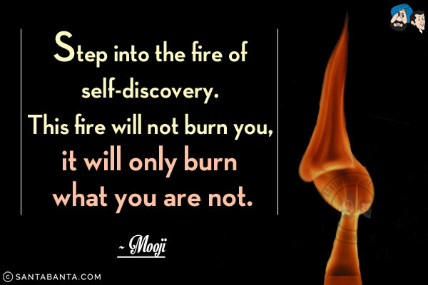 Step into the fire of self-discovery. This fire will not burn you, it will only burn what you are not.