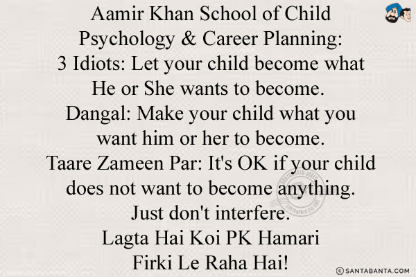 Aamir Khan School of Child Psychology & Career Planning:<br/>
3 Idiots: Let your child become what He or She wants to become. <br/>
Dangal: Make your child what you want him or her to become.<br/>
Taare Zameen Par: It's OK if your child does not want to become anything. Just don't interfere.<br/>
Lagta Hai Koi PK Hamari Firki Le Raha Hai!