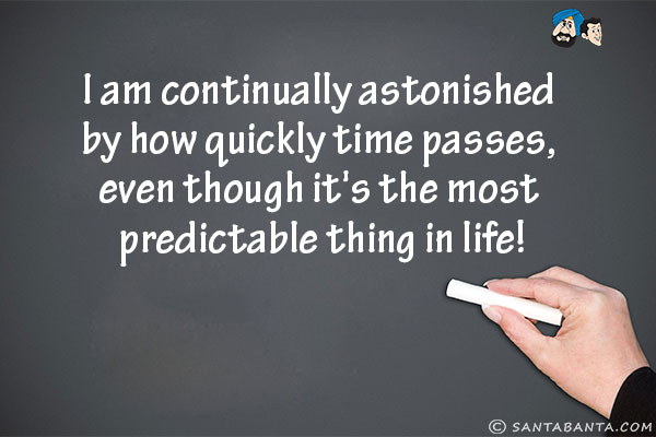 I am continually astonished by how quickly time passes, even though it's the most predictable thing in life!