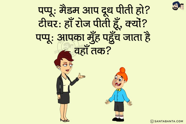 पप्पू: मैडम आप दूध पीती हो?<br/>
टीचर: हाँ रोज पीती हूँ, क्यों?<br/>
पप्पू: आपका मुँह पहुँच जाता है वहाँ तक?