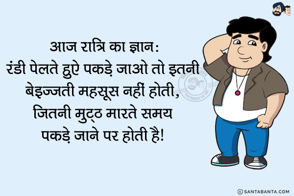 आज रात्रि का ज्ञान:<br/>
रंडी पेलते हुऐ पकड़े जाओ तो इतनी बेइज्जती महसूस नहीं होती,<br/>
जितनी मुट्ठ मारते समय पकड़े जाने पर होती है।