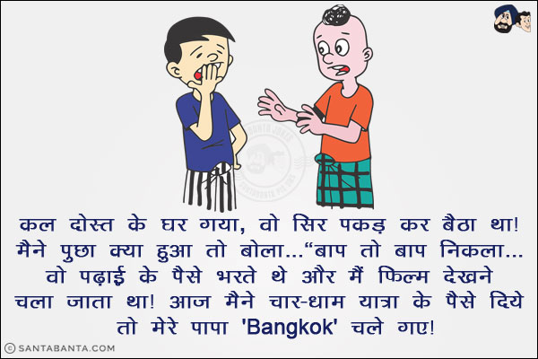 कल दोस्त के घर गया, वो सिर पकड़ कर बैठा था। मैंने पूछा क्या हुआ तो बोला...<br/>
`बाप तो बाप निकला... वो पढ़ाई के पैसे भरते थे और मैं फिल्म देखने चला जाता था। आज़ मैंने चार-धाम यात्रा के पैसे दिये तो मेरे पापा 'Bangkok' चले गए।