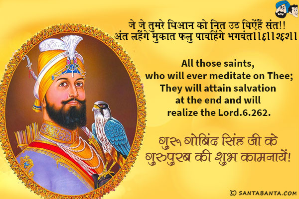 जे जे तुमरे धिआन को नित उठ धिऐंहैं संत ॥<br/>
अंत लहैंगे मुकत फलु पावहिंगे भगवंत ॥६॥२६२॥<br/>
All those saints, who will ever meditate on Thee;<br/>
They will attain salvation at the end and will realize the Lord.6.262.<br/>
गुरु गोबिंद सिंह जी के गुरुपुरब की शुभ कामनायें!