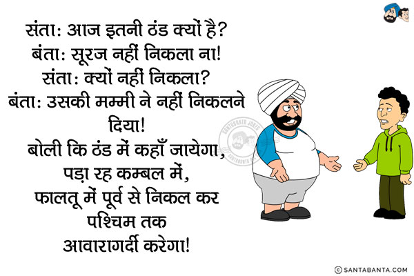 संता: आज इतनी ठंड क्यों है?<br/>
बंता: सूरज नहीं निकला ना।<br/>
संता: क्यों नहीं निकला?<br/>
बंता: उसकी मम्मी ने नहीं निकलने दिया। बोली कि ठंड में कहाँ जायेगा, पड़ा रह कम्बल में, फालतू में पूर्व से निकल कर पश्चिम तक आवारागर्दी करेगा।