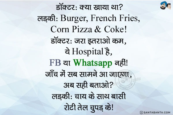 डॉक्टर: क्या खाया था?<br/>
लडकी: Burger, French Fries, Corn Pizza & Coke.<br/>
डॉक्टर: जरा इतराओ कम... ये हॉस्पिटल है, Facebook या Watsapp नहीं! जाँच में सब सामने आ जाएगा, अब सही बताओ?<br/>
लडकी: चाय के साथ  बासी रोटी तेल चुपड़ के!