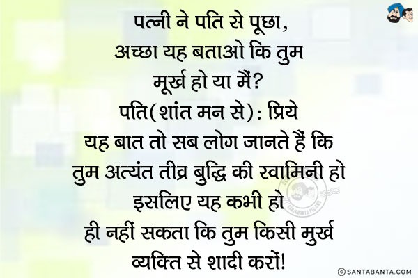 पत्नी ने पति से पूछा, `अच्छा यह बताओ कि तुम मूर्ख हो या मैं?`<br/>
पति (शांत मन से): प्रिये यह बात तो सब लोग जानते हैं कि तुम अत्यंत तीव्र बुद्धि की स्वामिनी हो इसलिए यह कभी हो ही नहीं सकता कि तुम किसी मूर्ख व्यक्ति से शादी करो।