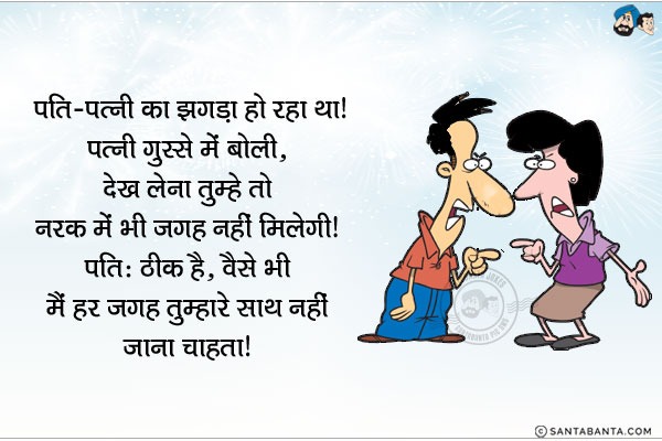 पति-पत्नी का झगड़ा हो रहा था। पत्नी गुस्से में बोली, `देख लेना तुम्हें तो नरक में भी जगह नहीं मिलेगी!`<br/>
पति: ठीक है, वैसे भी मैं हर जगह तुम्हारे साथ नहीं जाना चाहता।