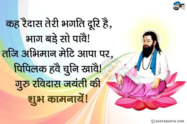 कह रैदास तेरी भगति दूरि है, भाग बड़े सो पावै।<br/>
तजि अभिमान मेटि आपा पर, पिपिलक हवै चुनि खावै।<br/>
गुरु रविदास जयंती की शुभ कामनायें!