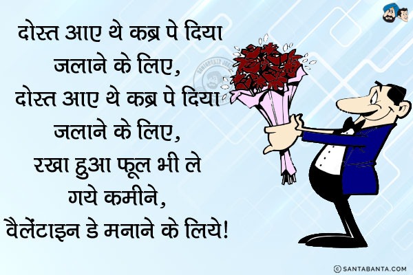 दोस्त आए थे कब्र पे दिया जलाने के लिये,<br/>
दोस्त आए थे  कब्र पे दिया जलाने के लिये;<br/>
रखा हुआ फूल भी ले गये कमीने, वैलेंटाइन डे मनाने के लिये।