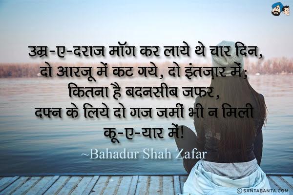 उम्र-ए-दराज मॉंग कर लाये थे चार दिन, दो आरजू में कट गये, दो इंतज़ार में;<br/>
कितना है बदनसीब 'जफर', दफ्न के लिये दो गज जमीं भी न मिली कू-ए-यार में।<br/><br/>
Meaning:<br/>
 उम्र-ए-दराज - लंबी, तवील <br/>
 कू-ए-यार - प्रेमिका की गली