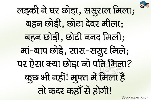 लड़की ने घर छोड़ा, ससुराल मिला;<br/>
भाई छोड़ा, छोटा देवर मिला;<br/>
बहन छोड़ी, छोटी ननद मिली;<br/>
मां-बाप छोड़े, सास ससुर मिले;<br/>
पर ऐसा क्या छोड़ा जो 'पति' मिला?<br/>
कुछ भी नहीं। मुफ्त में मिला  है तो कदर कहाँ से होगी।