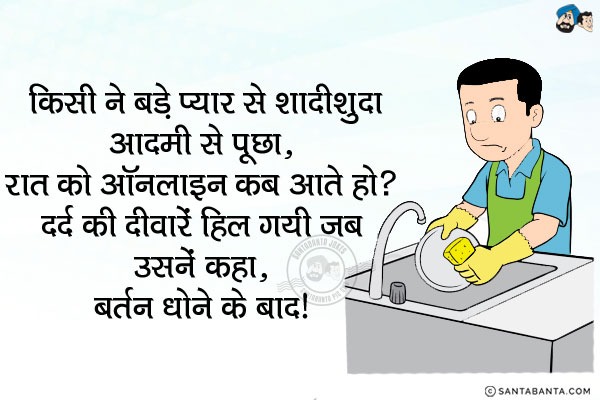 किसी ने बड़े प्यार से शादीशुदा आदमी से पूछा, `रात को ऑनलाइन कब आते हो?`<br/>
दर्द की दीवारें हिल गयी जब उसनें कहा,<br/>
.<br/>
.<br/>
.<br/>
.<br/>
.<br/>
बर्तन धोने के बाद।