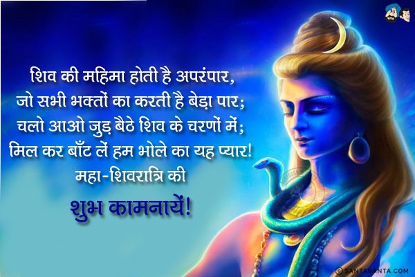 शिव की महिमा होती है अपरंपार,<br/>
जो सभी भक्तों का करती है बेड़ा पार;<br/>
चलो आओ जुड़ बैठे शिव के चरणों में;<br/>
मिल कर बाँट लें हम भोले का यह प्यार।<br/>
महा-शिवरात्रि की शुभ कामनायें!