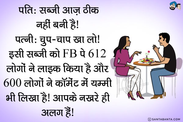 पति: सब्जी आज़ ठीक नहीं बनी है।<br/>
पत्नी: चुप-चाप खा लो। इसी सब्जी को Facebookपे 612 लोगों ने लाइक किया है और 600 लोगों ने तो कॉमेंट में Yummy भी लिखा है। आपके नखरे ही अलग हैं।