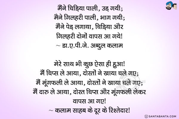 मैंने चिड़िया पाली, उड़ गयी;<br/>
मैंने गिलहरी पाली, भाग गयी;<br/>
मैंने पेड़ लगाया, चिड़िया और गिलहरी दोनों वापस आ गये।<br/>
- डा. ए. पी. जे. अब्दुल कलाम<br/><br/>

मेरे साथ भी कुछ ऐसा ही हुआ। <br/>
मैं चिप्स ले आया, दोस्तों ने खाया चले गए;<br/>
मैं मूंगफली ले आया, दोस्तों ने खाया चले गए;<br/>
मैं दारु ले आया, दोस्त चिप्स और मूंगफली लेकर वापस आ गए।<br/>
- कलाम साहब के दूर के रिश्तेदार!