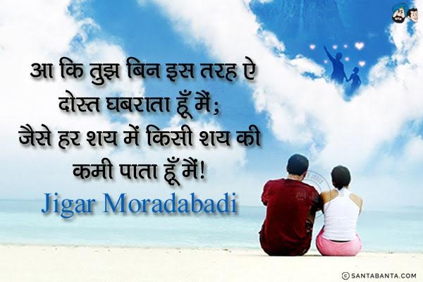 आ कि तुझ बिन इस तरह ऐ दोस्त घबराता हूँ मैं;<br/>
जैसे हर शय में किसी शय की कमी पाता हूँ मैं।<br/><br/>
Meaning:<br/>
शय - चीज